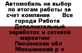 Автомобиль на выбор -по итогам работы за счет компании!!! - Все города Работа » Дополнительный заработок и сетевой маркетинг   . Пензенская обл.,Мокшанский р-н